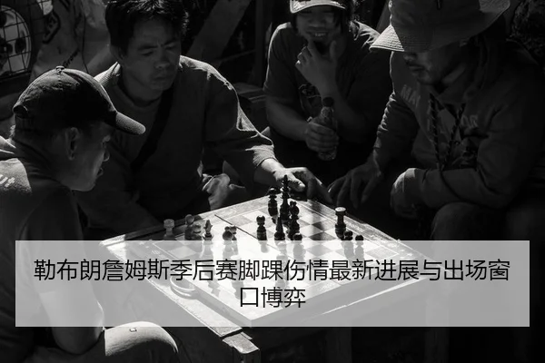 勒布朗詹姆斯季后赛脚踝伤情最新进展与出场窗口博弈